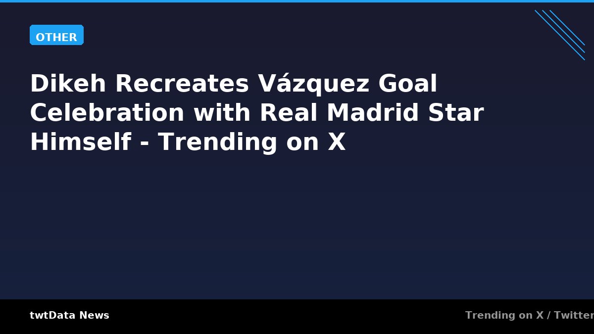 Dikeh Recreates Vázquez Goal Celebration with Real Madrid Star Himself - Trending on X